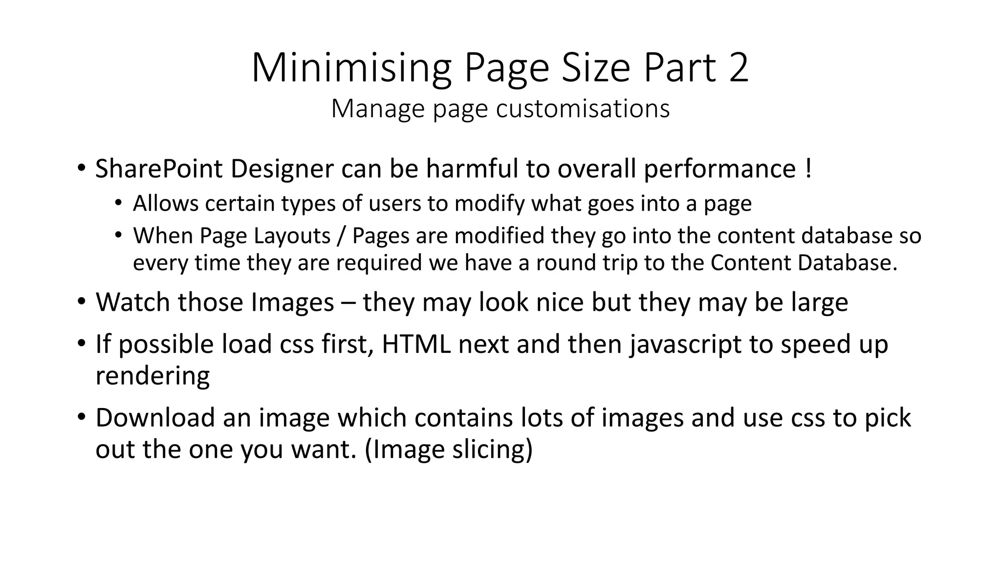 Minimising Page Size Part 2
Manage page customisations
• SharePoint Designer can be harmful to overall performance !
• Allows certain types of users to modify what goes into a page
• When Page Layouts / Pages are modified they go into the content database so
every time they are required we have a round trip to the Content Database.
• Watch those Images – they may look nice but they may be large
• If possible load css first, HTML next and then javascript to speed up
rendering
• Download an image which contains lots of images and use css to pick
out the one you want. (Image slicing)
 