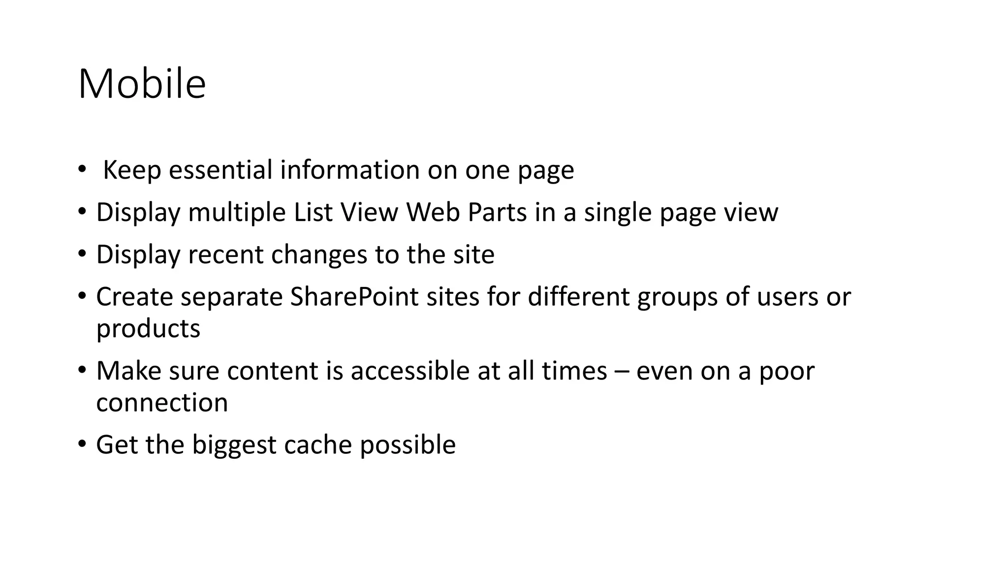 Mobile
• Keep essential information on one page
• Display multiple List View Web Parts in a single page view
• Display recent changes to the site
• Create separate SharePoint sites for different groups of users or
products
• Make sure content is accessible at all times – even on a poor
connection
• Get the biggest cache possible
 