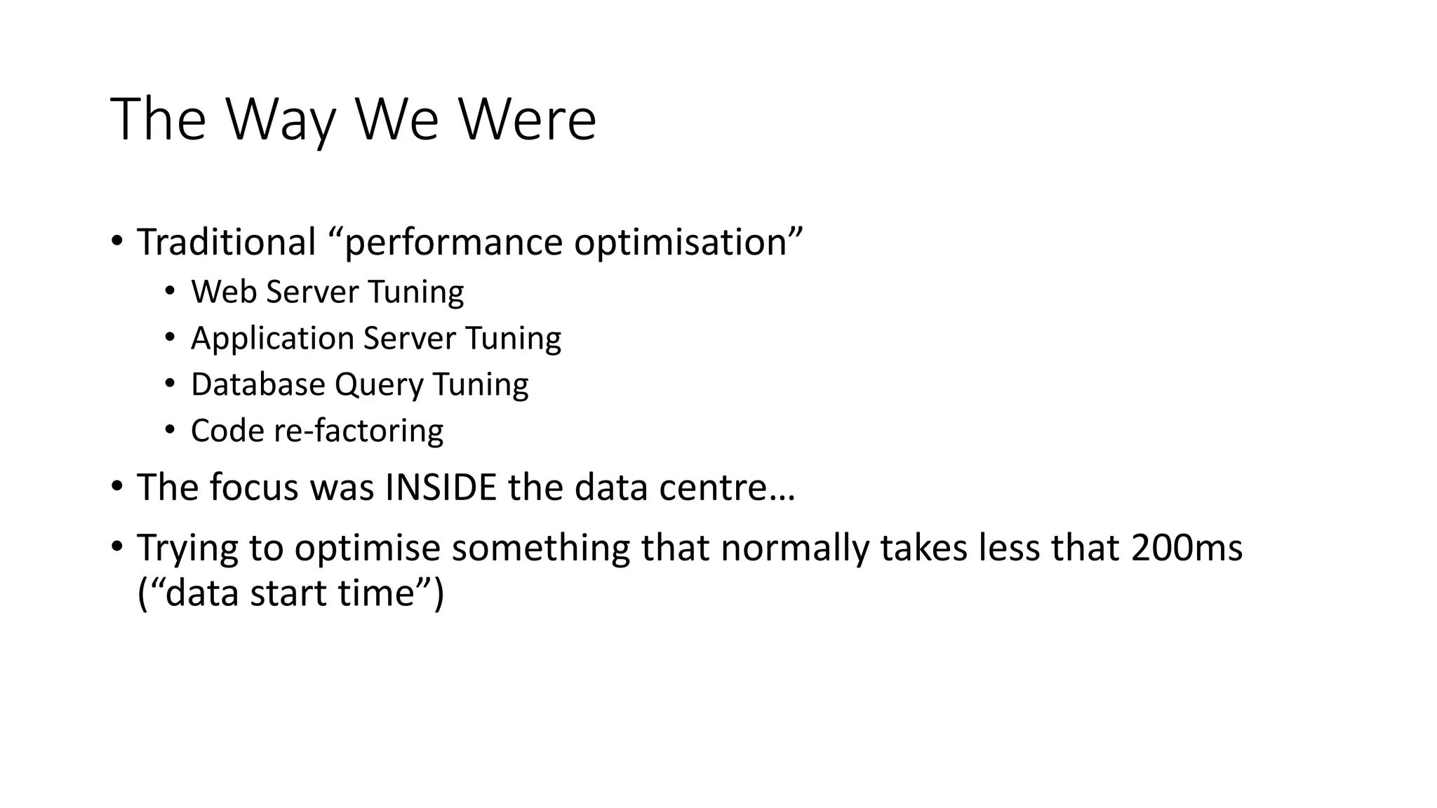 The Way We Were
• Traditional “performance optimisation”
• Web Server Tuning
• Application Server Tuning
• Database Query Tuning
• Code re-factoring
• The focus was INSIDE the data centre…
• Trying to optimise something that normally takes less that 200ms
(“data start time”)
 