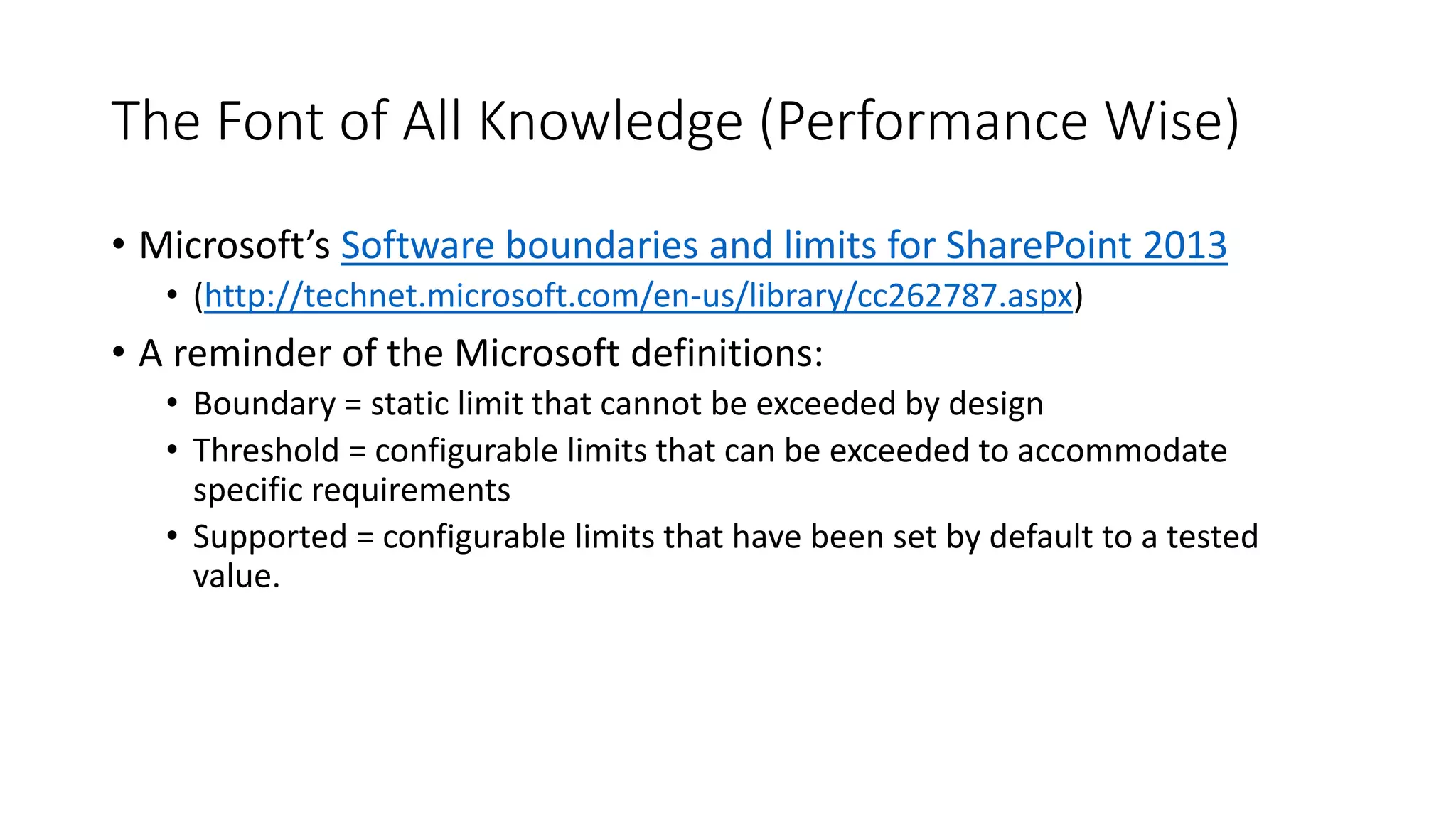 The Font of All Knowledge (Performance Wise)
• Microsoft’s Software boundaries and limits for SharePoint 2013
• (http://technet.microsoft.com/en-us/library/cc262787.aspx)
• A reminder of the Microsoft definitions:
• Boundary = static limit that cannot be exceeded by design
• Threshold = configurable limits that can be exceeded to accommodate
specific requirements
• Supported = configurable limits that have been set by default to a tested
value.
 