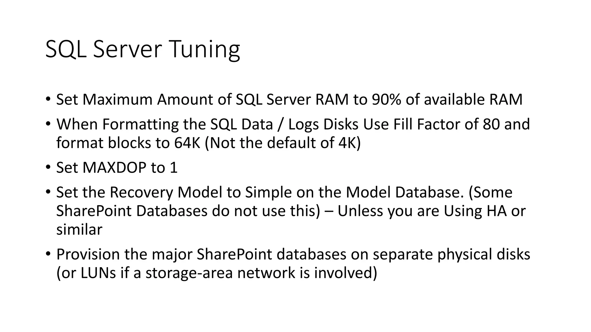 SQL Server Tuning
• Set Maximum Amount of SQL Server RAM to 90% of available RAM
• When Formatting the SQL Data / Logs Disks Use Fill Factor of 80 and
format blocks to 64K (Not the default of 4K)
• Set MAXDOP to 1
• Set the Recovery Model to Simple on the Model Database. (Some
SharePoint Databases do not use this) – Unless you are Using HA or
similar
• Provision the major SharePoint databases on separate physical disks
(or LUNs if a storage-area network is involved)
 