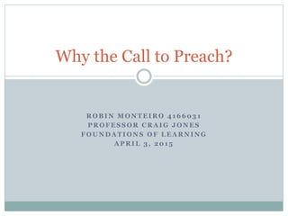 R O B I N M O N T E I R O 4 1 6 6 0 3 1
P R O F E S S O R C R A I G J O N E S
F O U N D A T I O N S O F L E A R N I N G
A P R I L 3 , 2 0 1 5
Why the Call to Preach?
 