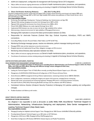 · ADRMS 2012 deployment, configuration & management with Exchange Server 2013 integration. 
· Help to define and execute ongoing administration and Server’s health maintenance plans, procedures, and operations. 
· Coordinates all maintenance activities including testing and scheduling in regards to Exchange Server & Active Directory. 
 Client: Civil Aviation Authority (Pakistan): (Nov 2012 To May 2013) 
Worked as Implementation partner of Microsoft and helped CAA to build an Active Directory environment and migrate 2000 users 
Mailboxes from Microsoft Exchange 2007 to 2010 with High Available DAG solution also publication of Client Access Servers role in 
Microsoft ISA Server 2006. 
Key responsibilities include: 
· Envisioning, Planning/Design, Development, Testing and Stabilizing, User Authentication and Sign Off). 
· Migrated CAA existing messaging environment from Exchange Server 2007 to 2010. 
· Migrated CAA existing AD environment from Active Directory from 2008 to 2012. 
· Moved CAA (2000) Mailboxes into newly migrated Exchange Server 2010. 
· Implemented DAG between two sites to ensure the Server High availability & Site resilient. 
· Administrating a clustered environment for high availability of Messaging Infrastructure. 
· Managing DAG replication to ensure the Data synchronization between (2) Sites. 
· Responsible for client-side Features (Outlook Web App, Outlook Anywhere, ActiveSync, POP3 and IMAP) 
connections. 
· Controlling Mailbox Growth, Personal Folders, Public Folders and PST & OST Files. 
· Monitoring Exchange message queues, resolve non-deliveries, perform message tracking and record. 
· Managing FSMO roles and their placement across the environment. 
· Designed, planned and implemented Group Policy, delegation strategies and OU structure 
· Monitoring Active Directory data replication between two Sites. 
· Help to define and execute ongoing administration and Server’s health maintenance plans, procedures, and operations. 
· Coordinates all maintenance activities including testing and scheduling in regards to Exchange Server & Active Directory. 
UNITED N7ATIONS (UNV/UNDP), PAKISTAN. 
FIELD INFORMATION MANAGEMENT OFFICER/TEAM LEAD 21-NOV-2011 to 06-NOV-2012 
As a Team Lead managed Complete IT Infrastructure including Server Administration and Technical Support within the Head 
Office and 3-Remote field offices. Meeting with different foreign mission delegates & field visits. 
Key responsibilities include; 
· Leading the Technical Support Team of 3-field offices remotely, providing Network/System Support up to 100 nodes. 
· Management of LAN/WLAN & WAN Networks & Configuration of Wi-Fi Routers & Access Points. 
· Active Directory 2008 R2 management & Group Policies implementation, maintaining windows Server 2008 R2 Servers. 
· Server configuration, maintenance, verifying the integrity and uptime of all resources, managing Servers monitoring. 
· Maintain data center environmental and monitoring equipment, Managing VPN server’s connectivity between 3 branches. 
· Microsoft Forefront (TMG 2010), Monitoring Bandwidth and keep track the utilization with PRTG Software. 
· Centralized Antivirus Solution (Endpoint Security Protection) & Managing O.S patches updating and configuration 
changes. 
· Problem Escalation and follow-up with vendor. 
AXACT PRIVATE LIMITED, PAKISTAN. 
ENGINEER-NETWORK MANAGEMENT 16-JULY-2007 to 20-NOV-2011 
As a Engineer I was responsible to work as all-rounder on (LAN, WAN, VOIP, Client/Server Technical Support & 
Administration, Networking, Infrastructure Designing and deployment, Data Center management & 
Leading Technical Support (Help Desk) team. 
Key responsibilities include; 
· Managing & Leading the Helpdesk technical Support Team, Managing Server 2003 Domain controller & Security policies. 
· Providing System/Network Technical Support up to 300 nodes on 24/7 Shift basis. 
· Management of ISA Server 2006, Managing IceWarp Mail/Messaging Server. 
· Email Client Configuration (MS Outlook 2007/2010, Outlook Express and Mozilla Thunderbird). 
 