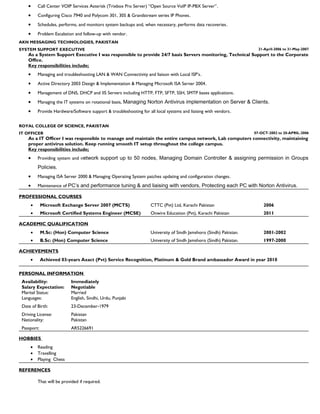 · Call Center VOIP Services Asterisk (Trixbox Pro Server) “Open Source VoIP IP-PBX Server”. 
· Configuring Cisco 7940 and Polycom 301, 305 & Grandstream series IP Phones. 
· Schedules, performs, and monitors system backups and, when necessary, performs data recoveries. 
· Problem Escalation and follow-up with vendor. 
AKN MESSAGING TECHNOLOGIES, PAKISTAN 
SYSTEM SUPPORT EXECUTIVE 21-April-2006 to 31-May-2007 
As a System Support Executive I was responsible to provide 24/7 basis Servers monitoring, Technical Support to the Corporate 
Office. 
Key responsibilities include; 
· Managing and troubleshooting LAN & WAN Connectivity and liaison with Local ISP’s. 
· Active Directory 2003 Design & Implementation & Managing Microsoft ISA Server 2004. 
· Management of DNS, DHCP and IIS Servers including HTTP, FTP, SFTP, SSH, SMTP bases applications. 
· Managing the IT systems on rotational basis, Managing Norton Antivirus implementation on Server & Clients. 
· Provide Hardware/Software support & troubleshooting for all local systems and liaising with vendors. 
ROYAL COLLEGE OF SCIENCE, PAKISTAN 
IT OFFICER 07-OCT-2002 to 20-APRIL-2006 
As a IT Officer I was responsible to manage and maintain the entire campus network, Lab computers connectivity, maintaining 
proper antivirus solution. Keep running smooth IT setup throughout the college campus. 
Key responsibilities include; 
· Providing system and network support up to 50 nodes, Managing Domain Controller & assigning permission in Groups 
Policies. 
· Managing ISA Server 2000 & Managing Operating System patches updating and configuration changes. 
· Maintenance of PC’s and performance tuning & and liaising with vendors, Protecting each PC with Norton Antivirus. 
PROFESSIONAL COURSES 
· Microsoft Exchange Server 2007 (MCTS) CTTC (Pvt) Ltd, Karachi Pakistan 2006 
1 
· Microsoft Certified Systems Engineer (MCSE) Onwire Education (Pvt), Karachi Pakistan 2011 
ACADEMIC QUALIFICATION 
· M.Sc: (Hon) Computer Science University of Sindh Jamshoro (Sindh) Pakistan. 2001-2002 
· B.Sc: (Hon) Computer Science University of Sindh Jamshoro (Sindh) Pakistan. 1997-2000 
ACHIEVEMENTS 
· Achieved 03-years Axact (Pvt) Service Recognition, Platinum & Gold Brand ambassador Award in year 2010 
PERSONAL INFORMATION 
Availability: Immediately 
Salary Expectation: Negotiable 
Marital Status: Married 
Languages: 
Date of Birth: 
Driving License: 
English, Sindhi, Urdu, Punjabi 
23-December-1979 
Pakistan 
Nationality: 
Passport: 
Pakistan 
AR5226691 
HOBBIES 
· Reading 
· Travelling 
· Playing Chess 
REFERENCES 
That will be provided if required. 
