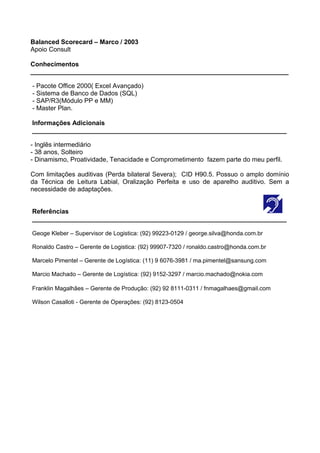 Balanced Scorecard – Marco / 2003
Apoio Consult
Conhecimentos
________________________________________________________________________
- Pacote Office 2000( Excel Avançado)
- Sistema de Banco de Dados (SQL)
- SAP/R3(Módulo PP e MM)
- Master Plan.
Informações Adicionais
_______________________________________________________________________
- Inglês intermediário
- 38 anos, Solteiro
- Dinamismo, Proatividade, Tenacidade e Comprometimento fazem parte do meu perfil.
Com limitações auditivas (Perda bilateral Severa); CID H90.5. Possuo o amplo domínio
da Técnica de Leitura Labial, Oralização Perfeita e uso de aparelho auditivo. Sem a
necessidade de adaptações.
Referências
_______________________________________________________________________
Geoge Kleber – Supervisor de Logistica: (92) 99223-0129 / george.silva@honda.com.br
Ronaldo Castro – Gerente de Logistica: (92) 99907-7320 / ronaldo.castro@honda.com.br
Marcelo Pimentel – Gerente de Logística: (11) 9 6076-3981 / ma.pimentel@sansung.com
Marcio Machado – Gerente de Logística: (92) 9152-3297 / marcio.machado@nokia.com
Franklin Magalhães – Gerente de Produção: (92) 92 8111-0311 / fnmagalhaes@gmail.com
Wilson Casalloti - Gerente de Operações: (92) 8123-0504
 