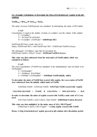 10| 0 0 0 1 6 6 - 0 1 1 2
4.2 - Example Calculations to Determine the Mass of Un-hydrolyzed Aspirin in the pH
solutions
NaOH(aq) + HCl(aq) NaCl(aq) + H2O(l)
The moles of excess NaOH present was calculated by determining the moles of HCl added.
C=n/V
Concentration is equal to the number of moles in a solution over the volume of the solution
C = 0.1moldm-3
V = 30.10cm3 0.0301dm3
N = 0.1moldm3 x 0.0301dm3 = 0.00301mol HCl
NaOH and HCl have a mole ratio of 1:1.
Hence, 0.00301mol HCl x 1mol NaOH/1mol HCl = 0.00301mol NaOH in Excess
The subsequent 1:10 dilution must then be accounted for.
0.00301mol NaOH x 250cm3/ 25cm3 = 0.0301mol NaOH in Excess
This value was then subtracted from the total moles of NaOH added, which was
calculated as follows:
C=n/V
The exact concentration of NaOH was calculated in the standardization and was found to be
0.856moldm-3.
C = 0.856moldm-3
V = 50.000cm3  0.050dm3
n = 0.050dm3 x 0.856moldm-3 = 0.0428mol NaOH initially added
To determine the moles of NaOH that reacted with aspirin, the excess moles of NaOH
were subtracted from the initially added moles of NaOH.
0.0428mol NaOH – 0.0301mol NaOH = 0.0127mol NaOH reacted with Aspirin
CH3COOC6H4COOH + 2NaOH  CH3COONa + HOC6H4COONa + H2O
In order to determine the moles of aspirin reacted with NaOH, a mole ratio of 1:2 was
used.
0.0127mol NaOH x 1mol C9H8O4 / 2mol NaOH = 0.00635mol C9H8O4 Reacted
This value was then multiplied by the molar mass of ASA, 180.157gmol-1
0.00635mol C9H8O4 x180.157gmol-1 = 1.144g Aspirin reacted with NaOH
Hence, 1.144g of un-hydrolyzed aspirin present in pH solution after dissolution period
 