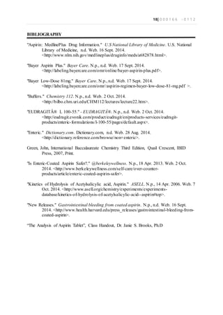18| 0 0 0 1 6 6 - 0 1 1 2
BIBLIOGRAPHY
"Aspirin: MedlinePlus Drug Information." U.S National Library of Medicine. U.S. National
Library of Medicine, n.d. Web. 16 Sept. 2014.
<http://www.nlm.nih.gov/medlineplus/druginfo/meds/a682878.html>.
"Bayer Aspirin Plus." Bayer Care. N.p., n.d. Web. 17 Sept. 2014.
<http://labeling.bayercare.com/omr/online/bayer-aspirin-plus.pdf>.
"Bayer Low-Dose 81mg." Bayer Care. N.p., n.d. Web. 17 Sept. 2014.
<http://labeling.bayercare.com/omr//aspirin-regimen-bayer-low-dose-81-mg.pdf >.
"Buffers." Chemistry 112. N.p., n.d. Web. 2 Oct. 2014.
<http://bilbo.chm.uri.edu/CHM112/lectures/lecture22.htm>.
"EUDRAGITÂ® L 100-55." - EUDRAGITÂ®. N.p., n.d. Web. 2 Oct. 2014.
<http://eudragit.evonik.com/product/eudragit/en/products-services/eudragit-
products/enteric-formulations/l-100-55/pages/default.aspx>.
"Enteric." Dictionary.com. Dictionary.com, n.d. Web. 28 Aug. 2014.
<http://dictionary.reference.com/browse/non+enteric>.
Green, John, International Baccalaureate Chemistry Third Edition, Quail Crescent, IBID
Press, 2007, Print.
"Is Enteric-Coated Aspirin Safer?." @berkeleywellness. N.p., 18 Apr. 2013. Web. 2 Oct.
2014. <http://www.berkeleywellness.com/self-care/over-counter-
products/article/enteric-coated-aspirin-safer>.
"Kinetics of Hydrolysis of Acetylsalicylic acid, Aspirin." ASELL. N.p., 14 Apr. 2006. Web. 7
Oct. 2014. <http://www.asell.org/chemistry/experiments/experiments-
database/kinetics-of-hydrolysis-of-acetylsalicylic-acid--aspirin#top>.
"New Releases." Gastrointestinal bleeding from coated aspirin. N.p., n.d. Web. 16 Sept.
2014. <http://www.health.harvard.edu/press_releases/gastrointestinal-bleeding-from-
coated-aspirin>.
“The Analysis of Aspirin Tablet”, Class Handout, Dr. Janie S. Brooks, Ph.D
 