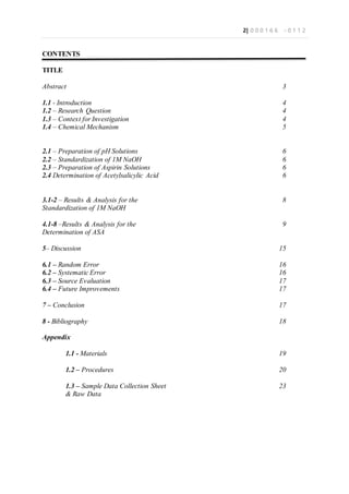 2| 0 0 0 1 6 6 - 0 1 1 2
CONTENTS
TITLE
Abstract
1.1 - Introduction
1.2 – Research Question
1.3 – Context for Investigation
1.4 – Chemical Mechanism
2.1 – Preparation of pH Solutions
2.2 – Standardization of 1M NaOH
2.3 – Preparation of Aspirin Solutions
2.4 Determination of Acetylsalicylic Acid
3.1-2 – Results & Analysis for the
Standardization of 1M NaOH
4.1-8 –Results & Analysis for the
Determination of ASA
5– Discussion
6.1 – Random Error
6.2 – Systematic Error
6.3 – Source Evaluation
6.4 – Future Improvements
7 – Conclusion
8 - Bibliography
Appendix
1.1 - Materials
1.2 – Procedures
1.3 – Sample Data Collection Sheet
& Raw Data
3
4
4
4
5
6
6
6
6
8
9
15
16
16
17
17
17
18
19
20
23
 