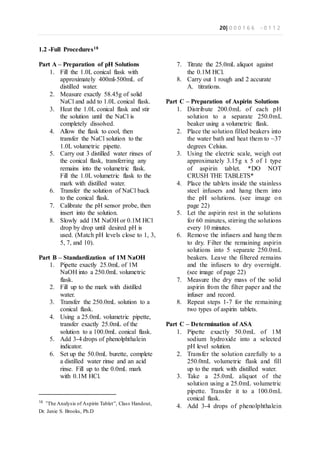 20| 0 0 0 1 6 6 - 0 1 1 2
1.2 -Full Procedures18
Part A – Preparation of pH Solutions
1. Fill the 1.0L conical flask with
approximately 400ml-500mL of
distilled water.
2. Measure exactly 58.45g of solid
NaCl and add to 1.0L conical flask.
3. Heat the 1.0L conical flask and stir
the solution until the NaCl is
completely dissolved.
4. Allow the flask to cool, then
transfer the NaCl solution to the
1.0L volumetric pipette.
5. Carry out 3 distilled water rinses of
the conical flask, transferring any
remains into the volumetric flask.
Fill the 1.0L volumetric flask to the
mark with distilled water.
6. Transfer the solution of NaCl back
to the conical flask.
7. Calibrate the pH sensor probe, then
insert into the solution.
8. Slowly add 1M NaOH or 0.1M HCl
drop by drop until desired pH is
used. (Match pH levels close to 1, 3,
5, 7, and 10).
Part B – Standardization of 1M NaOH
1. Pipette exactly 25.0mL of 1M
NaOH into a 250.0mL volumetric
flask.
2. Fill up to the mark with distilled
water.
3. Transfer the 250.0mL solution to a
conical flask.
4. Using a 25.0mL volumetric pipette,
transfer exactly 25.0mL of the
solution to a 100.0mL conical flask.
5. Add 3-4 drops of phenolphthalein
indicator.
6. Set up the 50.0mL burette, complete
a distilled water rinse and an acid
rinse. Fill up to the 0.0mL mark
with 0.1M HCl.
18
“The Analysis of Aspirin Tablet”, Class Handout,
Dr. Janie S. Brooks, Ph.D
7. Titrate the 25.0mL aliquot against
the 0.1M HCl.
8. Carry out 1 rough and 2 accurate
A. titrations.
Part C – Preparation of Aspirin Solutions
1. Distribute 200.0mL of each pH
solution to a separate 250.0mL
beaker using a volumetric flask.
2. Place the solution filled beakers into
the water bath and heat them to ~37
degrees Celsius.
3. Using the electric scale, weigh out
approximately 3.15g x 5 of 1 type
of aspirin tablet. *DO NOT
CRUSH THE TABLETS*
4. Place the tablets inside the stainless
steel infusers and hang them into
the pH solutions. (see image on
page 22)
5. Let the aspirin rest in the solutions
for 60 minutes, stirring the solutions
every 10 minutes.
6. Remove the infusers and hang them
to dry. Filter the remaining aspirin
solutions into 5 separate 250.0mL
beakers. Leave the filtered remains
and the infusers to dry overnight.
(see image of page 22)
7. Measure the dry mass of the solid
aspirin from the filter paper and the
infuser and record.
8. Repeat steps 1-7 for the remaining
two types of aspirin tablets.
Part C – Determination of ASA
1. Pipette exactly 50.0mL of 1M
sodium hydroxide into a selected
pH level solution.
2. Transfer the solution carefully to a
250.0mL volumetric flask and fill
up to the mark with distilled water.
3. Take a 25.0mL aliquot of the
solution using a 25.0mL volumetric
pipette. Transfer it to a 100.0mL
conical flask.
4. Add 3-4 drops of phenolphthalein
 