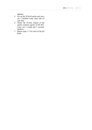 21| 0 0 0 1 6 6 - 0 1 1 2
indicator.
5. Set up the 50.0ml burette and carry
out a distilled water rinse and an
acid rinse.
6. Titrate the 25.0mL aliquot of the
aspirin solution against 0.1M HCl.
Carry out 1 rough and 2 accurate
titrations.
7. Repeat steps 1-7 for each of the pH
levels.
 