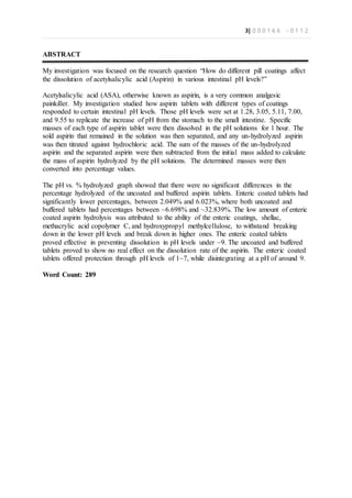 3| 0 0 0 1 6 6 - 0 1 1 2
ABSTRACT
My investigation was focused on the research question “How do different pill coatings affect
the dissolution of acetylsalicylic acid (Aspirin) in various intestinal pH levels?”
Acetylsalicylic acid (ASA), otherwise known as aspirin, is a very common analgesic
painkiller. My investigation studied how aspirin tablets with different types of coatings
responded to certain intestinal pH levels. Those pH levels were set at 1.28, 3.05, 5.11, 7.00,
and 9.55 to replicate the increase of pH from the stomach to the small intestine. Specific
masses of each type of aspirin tablet were then dissolved in the pH solutions for 1 hour. The
sold aspirin that remained in the solution was then separated, and any un-hydrolyzed aspirin
was then titrated against hydrochloric acid. The sum of the masses of the un-hydrolyzed
aspirin and the separated aspirin were then subtracted from the initial mass added to calculate
the mass of aspirin hydrolyzed by the pH solutions. The determined masses were then
converted into percentage values.
The pH vs. % hydrolyzed graph showed that there were no significant differences in the
percentage hydrolyzed of the uncoated and buffered aspirin tablets. Enteric coated tablets had
significantly lower percentages, between 2.049% and 6.023%, where both uncoated and
buffered tablets had percentages between ~6.698% and ~32.839%. The low amount of enteric
coated aspirin hydrolysis was attributed to the ability of the enteric coatings, shellac,
methacrylic acid copolymer C, and hydroxypropyl methylcellulose, to withstand breaking
down in the lower pH levels and break down in higher ones. The enteric coated tablets
proved effective in preventing dissolution in pH levels under ~9. The uncoated and buffered
tablets proved to show no real effect on the dissolution rate of the aspirin. The enteric coated
tablets offered protection through pH levels of 1~7, while disintegrating at a pH of around 9.
Word Count: 289
 