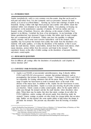 4| 0 0 0 1 6 6 - 0 1 1 2
1.1 - INTRODUCTION
Aspirin (acetylsalicylic acid) is a very common over-the-counter drug that can be used to
treat pain and reduce fever. It is also commonly used as a preventive measure for heart
attacks, as it can act as a blood thinner.1 Growing up, I never had a shortage of aspirin in my
household. Having a father with high blood pressure and a mother with arthritis meant that
medicinal tablets were abundant in my household. Initially, I was planning on focusing my
investigation on the neutralization capacities of antacids, for both my mother and I are
frequent victims of heartburn. However, after reflecting on the amount of tablets I have
ingested in my lifetime, I switched the focus of my investigation. As my knowledge of the
human gastrointestinal tract increased I began to realize that tablets must be more complex
than just a compressed pill of chemicals. Tablets must have the capability to withstand
salivary enzymes, and in some cases corrosive hydrochloric acid in the stomach. This
capability may be to protect the stomach from acidity that results from the dissolution of a
medicine with acidic qualities, or it delay the dissolution of the medicine so that it occurs
inside the small intestine. Enteric coated tablets, derived from the Greek word enteron, which
means intestines, protect tablets from the corrosive acid found in the stomach.2 My
experiment focuses on the effect of tablet coatings on the dissolution of uncoated, buffered,
and enteric coated aspirin.
1.2 - RESEARCH QUESTION
How do different pill coatings affect the dissolution of acetylsalicylic acid (Aspirin) in
various intestinal pHs?
1.3 - CONTEXT FOR INVESTIGATION
1. Aspirin is an NSAID, or non-steroidal anti-inflammatory drug. It directly inhibits
COX-1 and COX-2(Cyclooxygenase), enzymes that produce substances such as
prostaglandins that promote the sensation of pain.3 Unfortunately COX-1 and COX-2
are responsible for creating substances that aid the mucus lining of the stomach. Daily
usage of aspirin has been known to result in stomach ulcers as the result of the
absence of the mucus layer. In addition to this, Aspirin has also been known to cause
upset stomach and discomfort. Aspirin is a weak acid, lowering the pH of the stomach
as it dissolves. Enteric coated, or safety coated aspirin, allows for the aspirin tablet to
safely pass through the stomach and into the small intestine where dissolution takes
place. Where there may be studies that show that enteric coatings do not affect the
COX-1 inhibition, enteric coatings still prevent aspirin from dissolving inside the
stomach.4 Enteric coatings on aspirin are often found low dosage tablets that are taken
daily. Buffers are also inserted into some aspirin tablets to help reduce the change in
pH inside the stomach. This prevents any discomfort from the lowering of stomach
pH.
1
Aspirin:MedlinePlus Drug Information." U.S National Libraryof Medicine. U.S. National Library of Medicine, n.d. Web.
16 Sept. 2014. <http://www.nlm.nih.gov/medlineplus/druginfo/meds/a682878.html>.
2
"Enteric." Dictionary.com. Dictionary.com, n.d. Web. 28 Aug. 2014.
<http://dictionary.reference.com/browse/non+enteric>.
3
"New Releases." Gastrointestinal bleeding from coated aspirin. N.p., n.d. Web. 16 Sept. 2014.
<http://www.health.harvard.edu/press_releases/gastrointestinal-bleeding-from-coated-aspirin>.
 