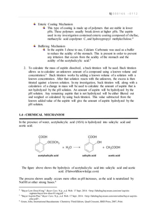 5| 0 0 0 1 6 6 - 0 1 1 2
Enteric Coating Mechanism
This type of coating is made up of polymers that are stable in lower
pHs. These polymers usually break down at higher pHs. The aspirin
used in my investigation contained enteric coating composed of shellac,
methacrylic acid copolymer C, and hydroxypropyl methylcellulose.4
Buffering Mechanism
In the aspirin I chose to use, Calcium Carbonate was used as a buffer
to reduce the acidity of the stomach. This is present in order to prevent
any irritation that occurs from the acidity of the stomach and the
acidity of the acetylsalicylic acid.5
2. To calculate the mass of aspirin dissolved, a back titration will be used. Back titration
allows us to calculate an unknown amount of a compound using a known volume and
concentration.6 Back titration works by adding a known volume of a solution with a
known concentration. After that solution reacts with the unknown, the excess is then
titrated against a known solution. In my investigation, back titration will, along with a
calculation of a change in mass will be used to calculate the amount of aspirin that is
not hydrolyzed by the pH solution. An amount of aspirin will be hydrolyzed by the
pH solution. Any remaining aspirin that is not hydrolyzed will be either filtered out
and weighed or calculated by using back titration. This value subtracted from the
known added value of the aspirin will give the amount of aspirin hydrolyzed by the
pH solution.
1.4 - CHEMICAL MECHANISM
In the presence of water, acetylsalicylic acid (ASA) is hydrolyzed into salicylic acid and
acetic acid.
The figure above shows the hydrolysis of acetylsalicylic acid into salicylic acid and acetic
acid. (Flatworldknowledge.com)
The process shown usually occurs more often as pH increases, as the acid is neutralized by
NaOH or other strong bases.6
4
"Bayer Low-Dose81mg." Bayer Care. N.p., n.d. Web. 17 Sept. 2014. <http://labeling.bayercare.com/omr//aspirin-
regimen-bayer-low-dose-81-mg.pdf >.
5
"Bayer Aspirin Plus." Bayer Care. N.p., n.d. Web. 17 Sept. 2014. <http://labeling.bayercare.com/omr/online/bayer-aspirin-
plus.pdf>.
6
Green, John, International Baccalaureate Chemistry Third Edition, Quail Crescent, IBID Press, 2007, Print.
 