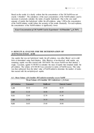 9| 0 0 0 1 6 6 - 0 1 1 2
Based on the results it is clearly evident that the concentration of the 1M NaOH was not
exactly 1.0moldm-3. The calculation of the exact concentration of the NaOH solution used is
necessary to precisely calculate the moles of aspirin hydrolyzed. Due to the very small
amounts of aspirin that hydrolyzed within the pH solutions, using 1.0M as the concentration
of the NaOH solution would reduce the accuracy of the results drastically. For each replicate,
the concentration of the NaOH solution is significantly lower.
4 - RESULTS & ANALYSIS FOR THE DETERMINATION OF
ACETYLSALYCILIC ACID
Any aspirin that was not hydrolyzed inside the pH solutions was either filtered out in solid
form or determined using back titration. After filtration of un-dissolved solid aspirin, any
remaining aspirin was then reacted with 1M NaOH. The excess NaOH was then titrated, 1
rough, 2 accurate, against 0.1M HCl to calculate the mass of aspirin that remained inside the
pH solution. The volume of 0.1M HCl was converted to moles of NaOH excess. This value
was then subtracted from the initial value of NaOH added to determine the number of moles
that reacted with the un-hydrolyzed aspirin.
4.1 - Mean Volume of 0.1moldm-3
HCl added to neutralize excess NaOH
Mean Volume of 0.1moldm-3
HCl Added/cm3
( + 0.3cm3
)
pH Solution Uncoated Buffered Enteric Coated
1.28 30.10 29.80 42.10
3.05 31.10 30.90 41.95
5.11 32.60 32.70 41.40
7.00 35.30 34.10 39.84
9.55 36.85 35.60 38.80
Exact Concentration of 1M NaOH Used in Experiment = 0.856moldm-3 + 0.784%
 