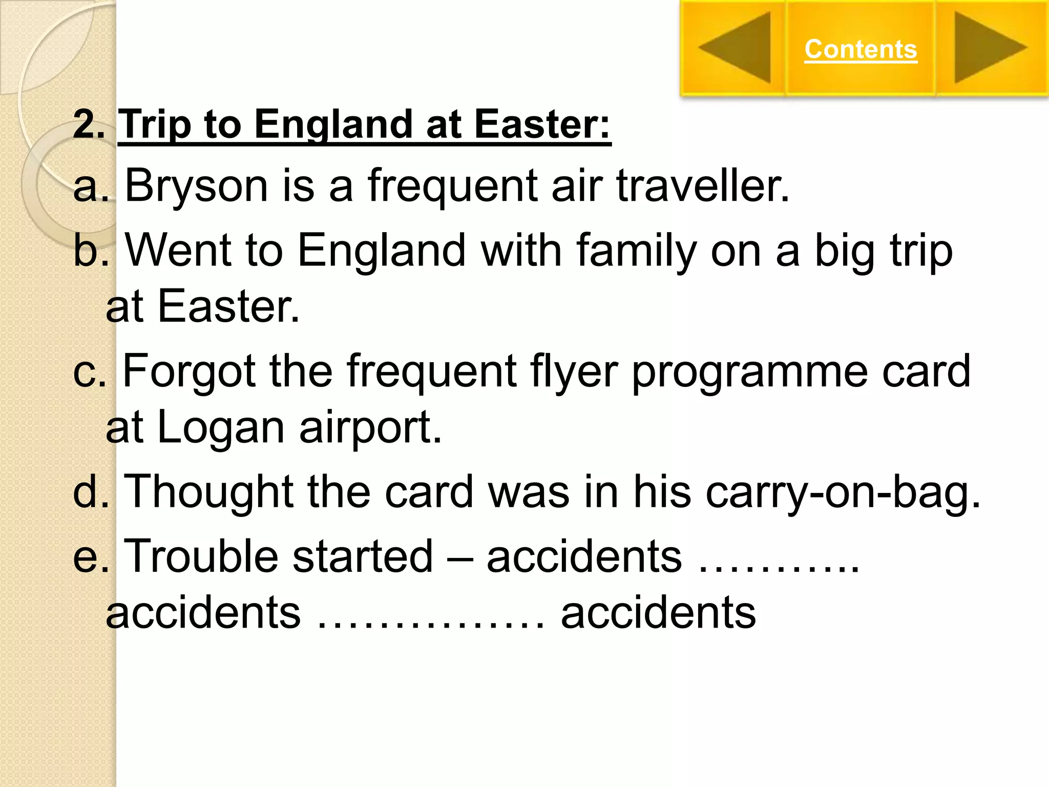 Contents

2. Trip to England at Easter:

a. Bryson is a frequent air traveller.
b. Went to England with family on a big trip
at Easter.
c. Forgot the frequent flyer programme card
at Logan airport.
d. Thought the card was in his carry-on-bag.
e. Trouble started – accidents ………..
accidents …………… accidents

 