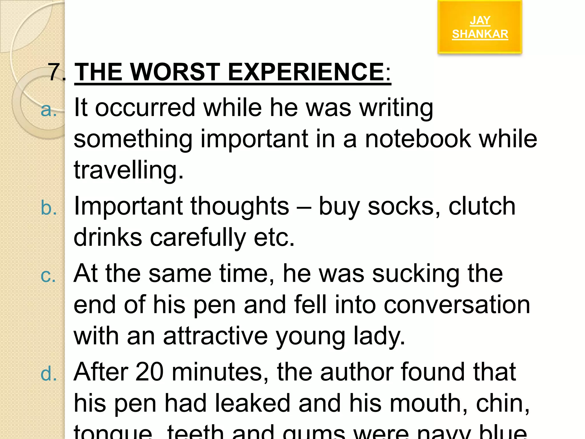 JAY
SHANKAR

7. THE WORST EXPERIENCE:
a.

b.
c.

d.

It occurred while he was writing
something important in a notebook while
travelling.
Important thoughts – buy socks, clutch
drinks carefully etc.
At the same time, he was sucking the
end of his pen and fell into conversation
with an attractive young lady.
After 20 minutes, the author found that
his pen had leaked and his mouth, chin,

 