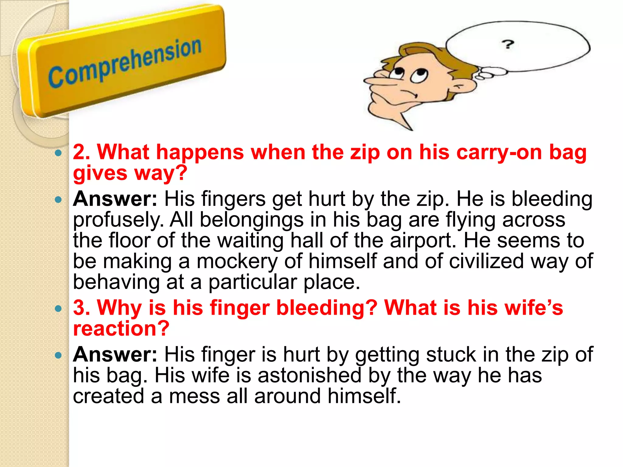2. What happens when the zip on his carry-on bag
gives way?
 Answer: His fingers get hurt by the zip. He is bleeding
profusely. All belongings in his bag are flying across
the floor of the waiting hall of the airport. He seems to
be making a mockery of himself and of civilized way of
behaving at a particular place.
 3. Why is his finger bleeding? What is his wife‟s
reaction?
 Answer: His finger is hurt by getting stuck in the zip of
his bag. His wife is astonished by the way he has
created a mess all around himself.


 