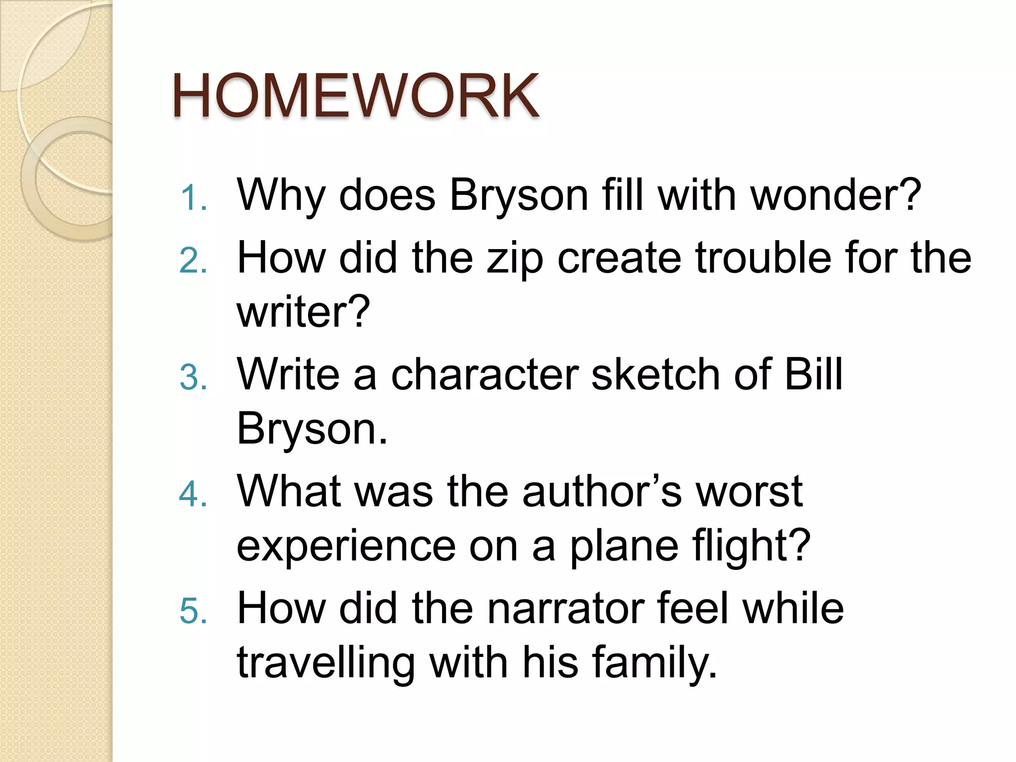 HOMEWORK
1.
2.
3.
4.

5.

Why does Bryson fill with wonder?
How did the zip create trouble for the
writer?
Write a character sketch of Bill
Bryson.
What was the author’s worst
experience on a plane flight?
How did the narrator feel while
travelling with his family.

 
