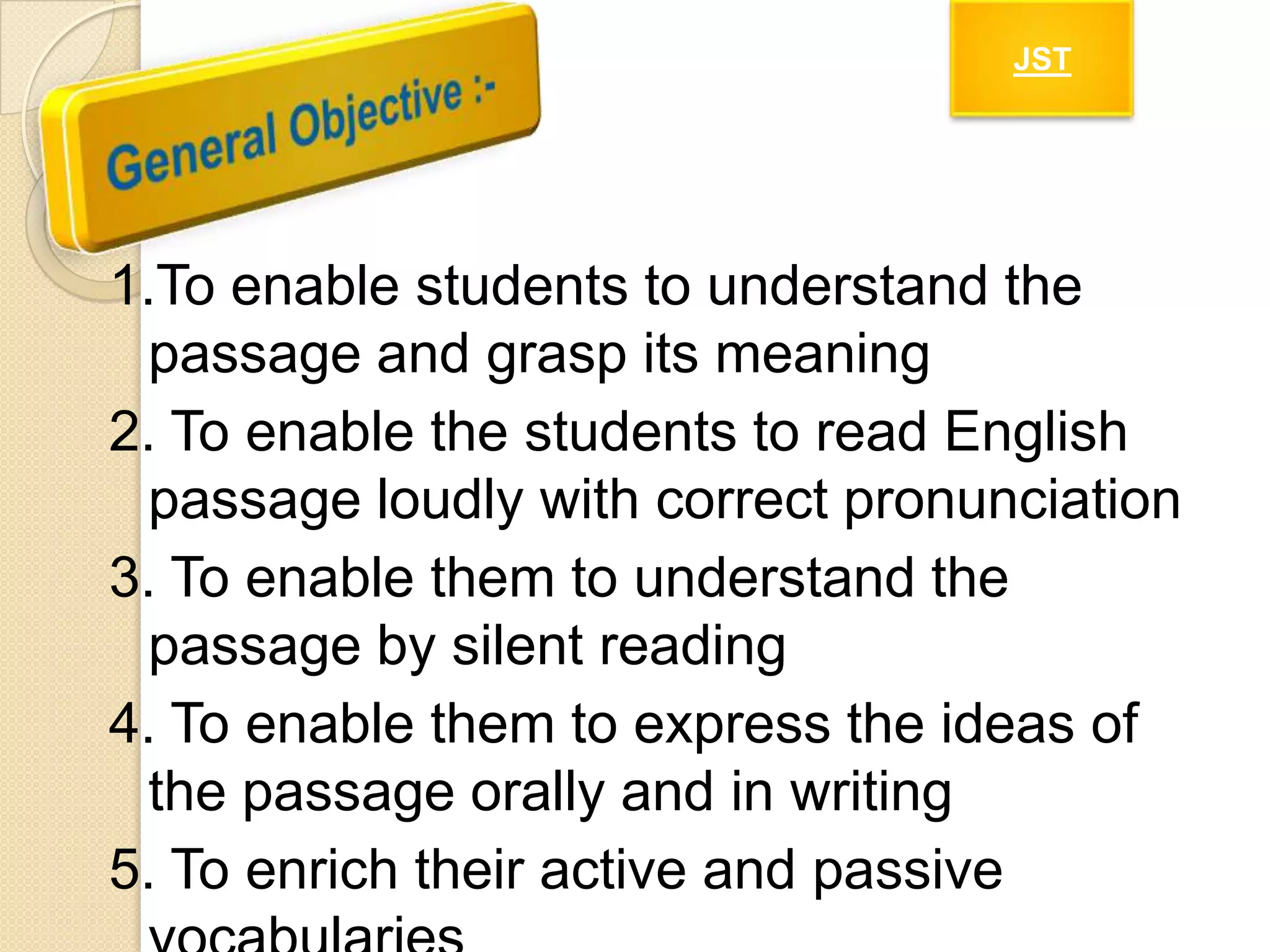 JST

1.To enable students to understand the
passage and grasp its meaning
2. To enable the students to read English
passage loudly with correct pronunciation
3. To enable them to understand the
passage by silent reading
4. To enable them to express the ideas of
the passage orally and in writing
5. To enrich their active and passive

 