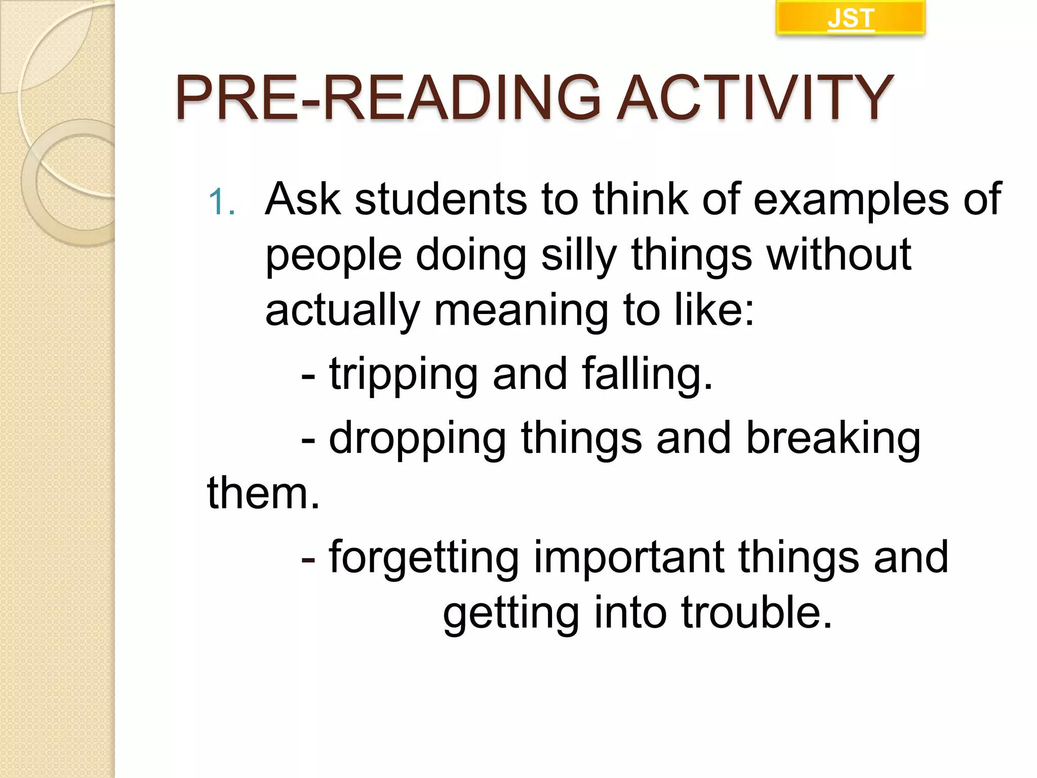 JST

PRE-READING ACTIVITY
Ask students to think of examples of
people doing silly things without
actually meaning to like:
- tripping and falling.
- dropping things and breaking
them.
- forgetting important things and
getting into trouble.
1.

 