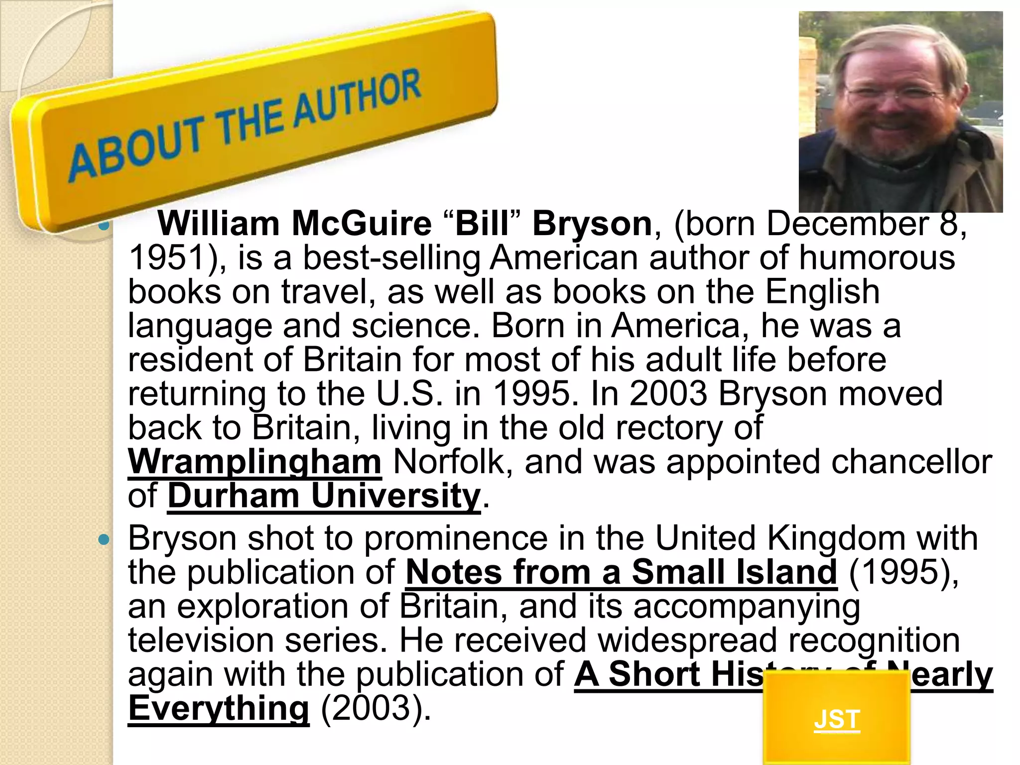 William McGuire “Bill” Bryson, (born December 8,
1951), is a best-selling American author of humorous
books on travel, as well as books on the English
language and science. Born in America, he was a
resident of Britain for most of his adult life before
returning to the U.S. in 1995. In 2003 Bryson moved
back to Britain, living in the old rectory of
Wramplingham Norfolk, and was appointed chancellor
of Durham University.
 Bryson shot to prominence in the United Kingdom with
the publication of Notes from a Small Island (1995),
an exploration of Britain, and its accompanying
television series. He received widespread recognition
again with the publication of A Short History of Nearly
Everything (2003).
JST


 