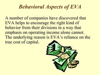 Behavioral Aspects of EVA
A number of companies have discovered that
EVA helps to encourage the right kind of
behavior from their divisions in a way that
emphasis on operating income alone cannot.
The underlying reason is EVA’s reliance on the
true cost of capital.
 