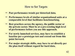How to Set Targets

¢ Past performance trends per historical data.

¢ Performance levels of similar organizational units at a
   comparable level that facilitates benchmarking.
¢ Best practices across the agency, the public sector or
   the private sector. Must be at a pre-existing high level
   of performance before you use this approach.
¢ For newly launched services, may have to establish a
   baseline per a prototype test and extend out from this
   point forward.
¢ For major strategic shifts, may have to set directly per
   the plan itself without regard for hard data.

                                                              42
 