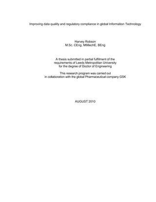 Improving data quality and regulatory compliance in global Information Technology
Harvey Robson
M.Sc. CEng, MIMechE, BEng
A thesis submitted in partial fulfilment of the
requirements of Leeds Metropolitan University
for the degree of Doctor of Engineering
This research program was carried out
in collaboration with the global Pharmaceutical company GSK
AUGUST 2010
 