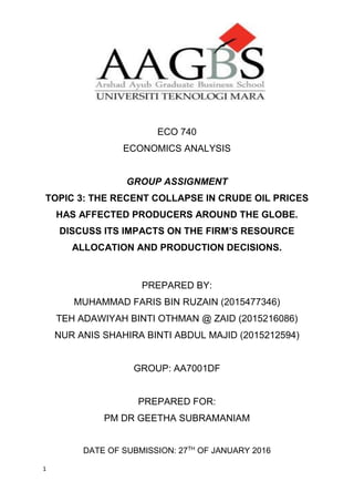 1
ECO 740
ECONOMICS ANALYSIS
GROUP ASSIGNMENT
TOPIC 3: THE RECENT COLLAPSE IN CRUDE OIL PRICES
HAS AFFECTED PRODUCERS AROUND THE GLOBE.
DISCUSS ITS IMPACTS ON THE FIRM’S RESOURCE
ALLOCATION AND PRODUCTION DECISIONS.
PREPARED BY:
MUHAMMAD FARIS BIN RUZAIN (2015477346)
TEH ADAWIYAH BINTI OTHMAN @ ZAID (2015216086)
NUR ANIS SHAHIRA BINTI ABDUL MAJID (2015212594)
GROUP: AA7001DF
PREPARED FOR:
PM DR GEETHA SUBRAMANIAM
DATE OF SUBMISSION: 27TH
OF JANUARY 2016
 