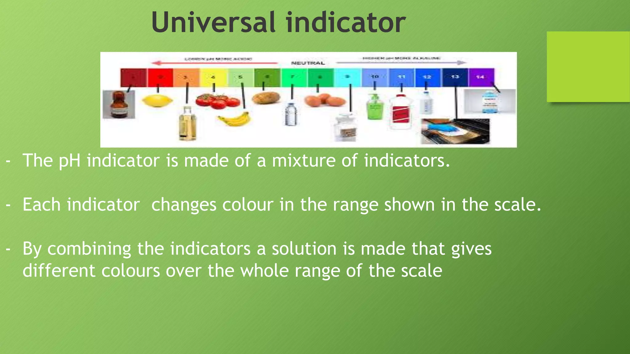 Universal indicator
- The pH indicator is made of a mixture of indicators.
- Each indicator changes colour in the range shown in the scale.
- By combining the indicators a solution is made that gives
different colours over the whole range of the scale
 