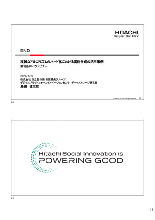 11
© Hitachi, Ltd. 2022. All rights reserved. 20
END
複雑なアルゴリズムのハード化における高位合成の活用事例
第9回ACRiウェビナー
2022/7/26
株式会社 日立製作所 研究開発グループ
デジタルプラットフォームイノベーションセンタ データストレージ研究部
島田 健太郎
20
21
 