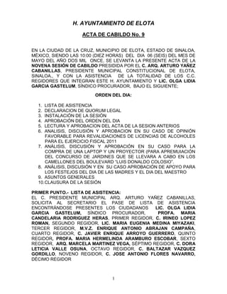 H. AYUNTAMIENTO DE ELOTA
                    ACTA DE CABILDO No. 9


EN LA CIUDAD DE LA CRUZ, MUNICIPIO DE ELOTA, ESTADO DE SINALOA,
MÉXICO, SIENDO LAS 10:00 (DIEZ HORAS) DEL DIA 06 (SEIS) DEL MES DE
MAYO DEL AÑO DOS MIL ONCE, SE LEVANTA LA PRESENTE ACTA DE LA
NOVENA SESIÓN DE CABILDO PRESIDIDA POR EL C. ARQ. ARTURO YAÑEZ
CABANILLAS, PRESIDENTE MUNICIPAL CONSTITUCIONAL DE ELOTA,
SINALOA., Y CON LA ASISTENCIA      DE LA TOTALIDAD DE LOS C.C.
REGIDORES QUE INTEGRAN ESTE H. AYUNTAMIENTO Y LIC. OLGA LIDIA
GARCIA GASTELUM, SÍNDICO PROCURADOR, BAJO EL SIGUIENTE;

                         ORDEN DEL DIA:

  1.  LISTA DE ASISTENCIA
  2.  DECLARACION DE QUORUM LEGAL
  3.  INSTALACIÓN DE LA SESIÓN
  4.  APROBACIÓN DEL ORDEN DEL DIA
  5.  LECTURA Y APROBACION DEL ACTA DE LA SESION ANTERIOS
  6.  ANALISIS, DISCUSIÓN Y APROBACION EN SU CASO DE OPINIÓN
      FAVORABLE PARA REVALIDACIONES DE LICENCIAS DE ALCOHOLES
      PARA EL EJERCICIO FISCAL 2011
  7. ANÁLISIS, DISCUSIÓN Y APROBACIÓN EN SU CASO PARA LA
      COMPRA DE UNA LAPTOP Y UN PROYECTOR (PARA APREMUIACIÓN
      DEL CONCURSO DE JARDINES QUE SE LLEVARA A CABO EN LOS
      CAMELLONES DEL BOULEVARD “LUIS DONALDO COLOSIO”.
  8. ANÁLISIS, DISCUSIÓN Y EN SU CASO APROBACIÓN DE APOYO PARA
      LOS FESTEJOS DEL DIA DE LAS MADRES Y EL DIA DEL MAESTRO
  9. ASUNTOS GENERALES
  10. CLAUSURA DE LA SESIÓN

PRIMER PUNTO.- LISTA DE ASISTENCIA:
EL C. PRESIDENTE MUNICIPAL ARQ. ARTURO YAÑEZ CABANILLAS,
SOLICITA AL SECRETARIO EL PASE DE LISTA DE ASISTENCIA
ENCONTRÁNDOSE PRESENTES LOS CIUDADANOS        LIC. OLGA LIDIA
GARCIA GASTELUM, SÍNDICO PROCURADOR,           PROFA. MARIA
CANDELARIA RODRIGUEZ HERAS, PRIMER REGIDOR, C. IRINEO LOPEZ
ROMAN, SEGUNDO REGIDOR, LIC. MARIA EUGENIA MEDINA MIYAZAKI,
TERCER REGIDOR, M.V.Z. ENRIQUE ANTONIO ABRAJAN CAMPAÑA,
CUARTO REGIDOR, C. JAVIER ENRIQUE ARROYO GUERRERO, QUINTO
REGIDOR, PROFA. MARIA HERMELINDA ARAMBURO ESCOBAR, SEXTO
REGIDOR, ARQ. MARCELA MARTINEZ VEGA, SÉPTIMO REGIDOR, C. DORA
LETICIA VALLE OSUNA, OCTAVO REGIDOR, C. BALTAZAR VAZQUEZ
GORDILLO, NOVENO REGIDOR, C. JOSE ANTONIO FLORES NAVARRO,
DÉCIMO REGIDOR



                                1
 