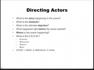 Directing Actors
• What is the story happening in the scene?
• What is the obstacle?
• What is the ultimate objective?
• What happened right before the scene started?
• Where is the scene happening?
• What is the C.R.O.W.?
• Characters
• Relationships
• Objective
• Where
• STORY = HERO OBSTACLE GOAL