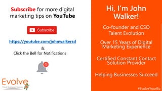 Hi, I’m John
Walker!
Co-founder and CSO
Talent Evolution
Over 15 Years of Digital
Marketing Experience
Certified Constant Contact
Solution Provider
Helping Businesses Succeed
Subscribe for more digital
marketing tips on YouTube
https://youtube.com/johnwalkersd
&
Click the Bell for Notifications
 
