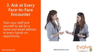 3. Ask at Every
Face-to-Face
Encounter
Train your staff and
yourself to ask for a
name and email address
at every hands-on
opportunity.
TalentEvolution.com
 