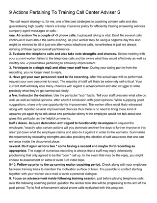 9 Actions Pertaining To Training Call Center Adviser S
The call report strategy is, for me, one of the best strategies to coaching adviser calls and also
guaranteeing high quality. Here's a 9-step insurance policy for efficiently training answering services
company agent messages or calls :
one. At random file a couple of -3 phone calls. haphazard taking is vital. Don't file several calls
continual or even about the same evening, as your worker may be using a negative day this also
might be mirrored to all of just one afternoon's telephone calls, nevertheless is just not always
echoing of these typical overall performance.
2. Evaluate the telephone calls and also take note strengths and chances. Before meeting with
your current worker, listen to the telephone calls and be aware what they would effectively as well as
identify one -2 possibilities pertaining to efficiency improvement.
3. Participate in a single mp3 and allow your staff hear. During your taking part in from the
recording, you no longer need to reply.
4. Have got your own personnel react to the recording. After the actual tape will be performed,
request your own personnel to react. The majority of staff will likely be extremely self-critical. Your
current staff will likely note many chances with regard to advancement and also struggle to state
precisely what they've got carried out nicely.
a few. Instructor the decision. Use the particular "sub " tactic. Tell your staff precisely what s/he do
well, as well as helpful opinions, after which it conclusion with good opinions. While supplying good
suggestions, share only one opportunity for improvement. The worker offers most likely witnessed
along with reported several improvement chances thus there is no need to bring these kind of
upwards yet again try to talk about one particular skinny h the employee would not talk about and
gives this particular as the helpful comments.
half a dozen. Acquire dedication with regard to functionality development. request the
employee, "exactly what certain actions will you dominate another five days to further improve in this
area" jot down what the employee claims and also do it again it in order to the woman's. Summarize
the treatment by reiterating strengths and also providing the election of self-assurance that she can
enhance inside the discovered place.
several. Do it again actions two * some having a second and maybe third recording as
appropriate. The stage of numerous recording is always that a staff may reply defensively
proclaiming that only agreed to be the "poor " call up. In the event that may be the reply, you might
choose to assessment an extra or even 3 rd video tape.
8-10. Follow-up prior to the up coming realtor coaching period. Check along with your employee
between training times to maintain the motivation surface of brain. It is possible to contact starting
together with your worker via e-mail or even a personal dialogue.
9. Focus on advancement inside following training session. just before playing telephone calls
over the following coaching period, question the worker how she will be progressing to the aim of the
past period. Try to find enhancement about phone calls evaluated with this program.
 