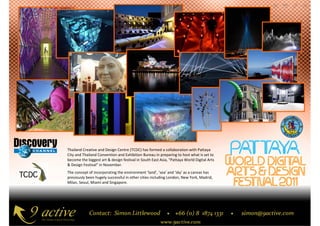 Thailand Creative and Design Centre (TCDC) has formed a collaboration with Pattaya
City and Thailand Convention and Exhibition Bureau in preparing to host what is set to
become the biggest art & design festival in South East Asia, “Pattaya World Digital Arts
& Design Festival” in November.
The concept of incorporating the environment ‘land’, ‘sea’ and ‘sky’ as a canvas has
previously been hugely successful in other cities including London, New York, Madrid,
Milan, Seoul, Miami and Singapore.
 