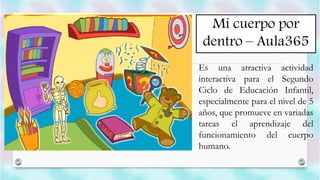 Mi cuerpo por
dentro – Aula365
Es una atractiva actividad
interactiva para el Segundo
Ciclo de Educación Infantil,
especialmente para el nivel de 5
años, que promueve en variadas
tareas el aprendizaje del
funcionamiento del cuerpo
humano.
 