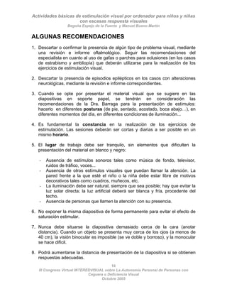 Actividades básicas de estimulación visual por ordenador para niños y niñas
con escasas respuesta visuales
Begoña Espejo de la Fuente y Manuel Bueno Martín
10
III Congreso Virtual INTEREDVISUAL sobre La Autonomía Personal de Personas con
ALGUNAS RECOMENDACIONES
1. Descartar o confirmar la presencia de algún tipo de problema visual, mediante
una revisión e informe oftalmológico. Seguir las recomendaciones del
especialista en cuanto al uso de gafas o parches para oclusiones (en los casos
de estrabismo y ambliopía) que deberán utilizarse para la realización de los
ejercicios de estimulación visual.
2. Descartar la presencia de episodios epilépticos en los casos con alteraciones
neurológicas, mediante la revisión e informe correspondientes.
3. Cuando se opte por presentar el material visual que se sugiere en las
diapositivas en soporte papel, se tendrán en consideración las
recomendaciones de la Dra. Barraga para la presentación de estímulos:
hacerlo en diferentes posturas (de pie, sentado, acostado, boca abajo…), en
diferentes momentos del día, en diferentes condiciones de iluminación...
4. Es fundamental la constancia en la realización de los ejercicios de
estimulación. Las sesiones deberán ser cortas y diarias a ser posible en un
mismo horario.
5. El lugar de trabajo debe ser tranquilo, sin elementos que dificulten la
presentación del material en blanco y negro:
- Ausencia de estímulos sonoros tales como música de fondo, televisor,
ruidos de tráfico, voces...
- Ausencia de otros estímulos visuales que puedan llamar la atención. La
pared frente a la que esté el niño o la niña debe estar libre de motivos
decorativos tales como cuadros, muñecos, etc.
- La iluminación debe ser natural, siempre que sea posible; hay que evitar la
luz solar directa; la luz artificial deberá ser blanca y fría, procedente del
techo.
- Ausencia de personas que llamen la atención con su presencia.
6. No exponer la misma diapositiva de forma permanente para evitar el efecto de
saturación estimular.
7. Nunca debe situarse la diapositiva demasiado cerca de la cara (anotar
distancia). Cuando un objeto se presenta muy cerca de los ojos (a menos de
40 cm), la visión binocular es imposible (se ve doble y borroso), y la monocular
se hace difícil.
8. Podrá aumentarse la distancia de presentación de la diapositiva si se obtienen
respuestas adecuadas.
Ceguera o Deficiencia Visual
Octubre 2005
 