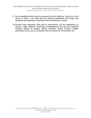 Actividades básicas de estimulación visual por ordenador para niños y niñas
con escasas respuesta visuales
Begoña Espejo de la Fuente y Manuel Bueno Martín
11
III Congreso Virtual INTEREDVISUAL sobre La Autonomía Personal de Personas con
9. No se establecerá fecha para la consecución de los objetivos. Cada niño y niña
tienen su ritmo, y en cada caso los avances dependerán del tiempo que
necesiten para aprender a reaccionar ante los estímulos visuales.
10.Cuando haya respuesta clara ante la estimulación con las diapositivas en
blanco y negro deberán introducirse inmediatamente otro tipo de materiales
visuales: dibujos en tarjetas, objetos brillantes, objetos sonoros, objetos
personales de uso común, personas, luces de colores en la oscuridad, etc.
Ceguera o Deficiencia Visual
Octubre 2005
 
