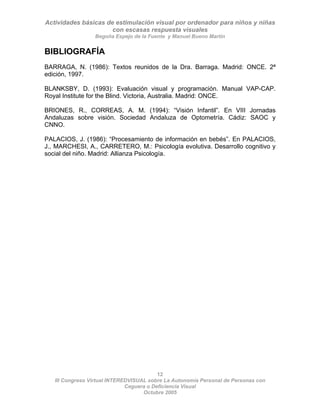 Actividades básicas de estimulación visual por ordenador para niños y niñas
con escasas respuesta visuales
Begoña Espejo de la Fuente y Manuel Bueno Martín
12
III Congreso Virtual INTEREDVISUAL sobre La Autonomía Personal de Personas con
BIBLIOGRAFÍA
BARRAGA, N. (1986): Textos reunidos de la Dra. Barraga. Madrid: ONCE. 2ª
edición, 1997.
BLANKSBY, D. (1993): Evaluación visual y programación. Manual VAP-CAP.
Royal Institute for the Blind. Victoria, Australia. Madrid: ONCE.
BRIONES, R., CORREAS, A. M. (1994): “Visión Infantil”. En VIII Jornadas
Andaluzas sobre visión. Sociedad Andaluza de Optometría. Cádiz: SAOC y
CNNO.
PALACIOS, J. (1986): “Procesamiento de información en bebés”. En PALACIOS,
J., MARCHESI, A., CARRETERO, M.: Psicología evolutiva. Desarrollo cognitivo y
social del niño. Madrid: Allianza Psicología.
Ceguera o Deficiencia Visual
Octubre 2005
 