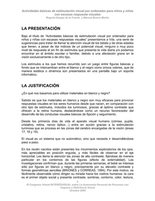 Actividades básicas de estimulación visual por ordenador para niños y niñas
con escasas respuesta visuales
Begoña Espejo de la Fuente y Manuel Bueno Martín
2
III Congreso Virtual INTEREDVISUAL sobre La Autonomía Personal de Personas con
LA PRESENTACIÓN
Bajo el título de “Actividades básicas de estimulación visual por ordenador para
niños y niñas con escasas respuestas visuales” presentamos a Vds. una serie de
sugerencias para tratar de llamar la atención visual de los bebés y de otras edades
que tienen, a pesar de dar indicios de un potencial visual, ninguno o muy poco
nivel de respuesta al sin fin de estímulos que presenta la vida diaria y/o podamos
encontrar en el ámbito escolar o familiar, debido a una afectación grave en la
visión exclusivamente o de otro tipo.
Los estímulos a los que hemos recurrido son un juego entre figuras básicas y
fondo que se intercambian entre el blanco y el negro como únicos colores, que de
manera estática o dinámica son presentados en una pantalla bajo un soporte
informático.
LA JUSTIFICACIÓN
¿En qué nos basamos para utilizar materiales en blanco y negro?
Sabido es que los materiales en blanco y negro son muy eficaces para provocar
respuestas visuales en los seres humanos desde que nacen, en comparación con
otro tipo de estímulos, incluidos los luminosos, gracias al óptimo contraste que
ofrecen a la retina humana, destacándose como un recurso favorecedor del
desarrollo de las conductas visuales básicas de fijación y seguimiento.
Desde los primeros días de vida el aparato visual humano (córnea, pupila,
cristalino, retina, nervio óptico…) entra en acción gracias a la estimulación
luminosa que se procesa en las zonas del cerebro encargadas de la visión (áreas
17, 18 y 19).
El visual es un sistema que no automático, sino que necesita ir desarrollándose
paso a paso.
En los recién nacidos están presentes los movimientos exploratorios de los ojos,
más apreciables en posición erguida, y más fáciles de observar en el eje
horizontal. Les llama la atención las zonas de alto contraste, fijándose de manera
particular en los contornos de las figuras (efecto de externalidad). Las
investigaciones confirman que, durante las primeras semanas, el bebé se interesa
sólo por figuras en blanco y negro, precisamente por su elevado contraste y
formas geométricas sencillas (BRIONES y CORREAS, 1994). Por este motivo, es
fácilmente observable cómo dirigen su mirada hacia los rostros humanos: la cara
es el primer objeto social y presenta contraste, sombras, contorno, color, textura,
Ceguera o Deficiencia Visual
Octubre 2005
 