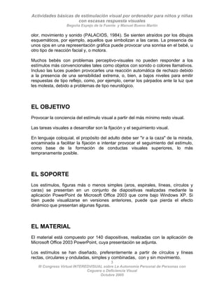 Actividades básicas de estimulación visual por ordenador para niños y niñas
con escasas respuesta visuales
Begoña Espejo de la Fuente y Manuel Bueno Martín
3
III Congreso Virtual INTEREDVISUAL sobre La Autonomía Personal de Personas con
olor, movimiento y sonido (PALACIOS, 1984). Se sienten atraídos por los dibujos
esquemáticos, por ejemplo, aquellos que simbolizan a las caras. La presencia de
unos ojos en una representación gráfica puede provocar una sonrisa en el bebé, u
otro tipo de reacción facial y, o motora.
Muchos bebés con problemas perceptivo-visuales no pueden responder a los
estímulos más convencionales tales como objetos con sonido o colores llamativos.
Incluso las luces pueden provocarles una reacción automática de rechazo debido
a la presencia de una sensibilidad extrema, o, bien, a bajos niveles para emitir
respuestas de tipo reflejo, como, por ejemplo, cerrar los párpados ante la luz que
les molesta, debido a problemas de tipo neurológico.
EL OBJETIVO
Provocar la conciencia del estímulo visual a partir del más mínimo resto visual.
Las tareas visuales a desarrollar son la fijación y el seguimiento visual.
En lenguaje coloquial, el propósito del adulto debe ser "ir a la caza" de la mirada,
encaminada a facilitar la fijación e intentar provocar el seguimiento del estímulo,
como base de la formación de conductas visuales superiores, lo más
tempranamente posible.
EL SOPORTE
Los estímulos, figuras más o menos simples (aros, espirales, líneas, círculos y
caras) se presentan en un conjunto de diapositivas realizadas mediante la
aplicación PowerPoint de Microsoft Office 2003 que corre bajo Windows XP. Si
bien puede visualizarse en versiones anteriores, puede que pierda el efecto
dinámico que presentan algunas figuras.
EL MATERIAL
El material está compuesto por 140 diapositivas, realizadas con la aplicación de
Microsoft Office 2003 PowerPoint, cuya presentación se adjunta.
Los estímulos se han diseñado, preferentemente a partir de círculos y líneas
rectas, circulares y onduladas, simples y combinadas, con y sin movimiento.
Ceguera o Deficiencia Visual
Octubre 2005
 