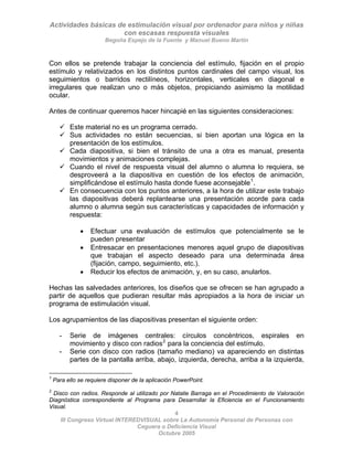 Actividades básicas de estimulación visual por ordenador para niños y niñas
con escasas respuesta visuales
Begoña Espejo de la Fuente y Manuel Bueno Martín
4
III Congreso Virtual INTEREDVISUAL sobre La Autonomía Personal de Personas con
Con ellos se pretende trabajar la conciencia del estímulo, fijación en el propio
estímulo y relativizados en los distintos puntos cardinales del campo visual, los
seguimientos o barridos rectilíneos, horizontales, verticales en diagonal e
irregulares que realizan uno o más objetos, propiciando asimismo la motilidad
ocular.
Antes de continuar queremos hacer hincapié en las siguientes consideraciones:
9 Este material no es un programa cerrado.
9 Sus actividades no están secuencias, si bien aportan una lógica en la
presentación de los estímulos.
9 Cada diapositiva, si bien el tránsito de una a otra es manual, presenta
movimientos y animaciones complejas.
9 Cuando el nivel de respuesta visual del alumno o alumna lo requiera, se
desproveerá a la diapositiva en cuestión de los efectos de animación,
simplificándose el estímulo hasta donde fuese aconsejable1
.
9 En consecuencia con los puntos anteriores, a la hora de utilizar este trabajo
las diapositivas deberá replantearse una presentación acorde para cada
alumno o alumna según sus características y capacidades de información y
respuesta:
• Efectuar una evaluación de estímulos que potencialmente se le
pueden presentar
• Entresacar en presentaciones menores aquel grupo de diapositivas
que trabajan el aspecto deseado para una determinada área
(fijación, campo, seguimiento, etc.).
• Reducir los efectos de animación, y, en su caso, anularlos.
Hechas las salvedades anteriores, los diseños que se ofrecen se han agrupado a
partir de aquellos que pudieran resultar más apropiados a la hora de iniciar un
programa de estimulación visual.
Los agrupamientos de las diapositivas presentan el siguiente orden:
- Serie de imágenes centrales: círculos concéntricos, espirales en
movimiento y disco con radios2
para la conciencia del estímulo.
- Serie con disco con radios (tamaño mediano) va apareciendo en distintas
partes de la pantalla arriba, abajo, izquierda, derecha, arriba a la izquierda,
1
Para ello se requiere disponer de la aplicación PowerPoint.
2
Disco con radios. Responde al utilizado por Natalie Barraga en el Procedimiento de Valoración
Diagnóstica correspondiente al Programa para Desarrollar la Eficiencia en el Funcionamiento
Visual.
Ceguera o Deficiencia Visual
Octubre 2005
 