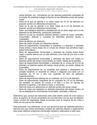 Actividades básicas de estimulación visual por ordenador para niños y niñas
con escasas respuesta visuales
Begoña Espejo de la Fuente y Manuel Bueno Martín
5
III Congreso Virtual INTEREDVISUAL sobre La Autonomía Personal de Personas con
arriba derecha, etc., coincidente con las distintas posiciones cardinales de
la mirada. Se pretende trabajar la fijación en las diferentes zonas del campo
visual.
- Serie en la que se atiende a un disco negro de 10 cm de diámetro en
posición central con diferentes animaciones.
- Serie en la que se atiende a un disco negro de 5 cm de diámetro en
posición central con diferentes animaciones.
- Serie que trabaja la aparición y desaparición de un disco negro de 5 cm de
diámetro en las diferentes posiciones cardinales.
- Serie en la que se visualizan distintos efectos a partir de rayas, verticales,
horizontales, oblicuas y cruzadas de diferentes grosores (rectas y
onduladas).
- Serie de efectos con dameros.
- Serie de cuatro círculos con diferentes efectos.
- Serie de seguimientos horizontales (a izquierda y a derecha) y verticales
(hacia arriba y hacia abajo) de un círculo (se ofrecen dos tamaños) negro
sobre fondo blanco.
- Serie de seguimientos horizontales y verticales de círculos sobre fondo
negro y camino blanco con un solo estímulo y con más de uno (uno o más
círculos).
- Serie de seguimientos horizontales y verticales del disco con radios en
distintas partes del campo visual (arriba, en medio, debajo de la pantalla).
- Serie de seguimientos horizontales y verticales de un círculo de 2,5 cm de
diámetro en distintas partes del campo visual (arriba, en medio, debajo de
la pantalla).
- Serie de seguimientos de un cuadrado que aparece y desaparece en
pantalla haciendo un recorrido en oblicuo o diagonal (una serie con un
cuadrado de 10 cm y otra con cuadrado de 5cm de diámetro,
respectivamente).
- Serie de seguimientos oblicuos de un cuadrado de 2,5 cm de diámetro.
- Serie de seguimientos irregulares de un cuadrado de 2,5 cm de diámetro
(en escalera, en espiral, en curvas a un lado y a otro, en zig-zag, de
derecha a izquierda, o de dentro a fuera, y viceversa).
- Serie de caras con apariciones en distintos puntos del campo visual.
- Serie de caras que aparecen en distintas posiciones del campo visual y al
clic se desplazan en movimientos horizontales, verticales y oblicuos.
Estimamos que, aunque las reacciones ante cada diseño varían de unos casos a
otros, la espiral y el círculo concéntrico son los estímulos con los que se obtienen
mayor número de respuestas desde el principio para la mayoría de los niños y
niñas con los que se han utilizado.
Esta propuesta, nos reiteramos, no es una secuencia para ser aplicada ejercicio a
ejercicio sino que ofrece actividades variadas de cada tipo (fijación y seguimiento)
para poder elaborar programas individuales variados y adecuados a cada caso.
Ceguera o Deficiencia Visual
Octubre 2005
 