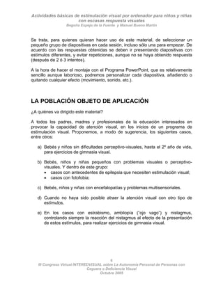 Actividades básicas de estimulación visual por ordenador para niños y niñas
con escasas respuesta visuales
Begoña Espejo de la Fuente y Manuel Bueno Martín
6
III Congreso Virtual INTEREDVISUAL sobre La Autonomía Personal de Personas con
Se trata, para quienes quieran hacer uso de este material, de seleccionar un
pequeño grupo de diapositivas en cada sesión, incluso sólo una para empezar. De
acuerdo con las respuestas obtenidas se deben ir presentando diapositivas con
estímulos diferentes, y evitar repeticiones, aunque no se haya obtenido respuesta
(después de 2 ó 3 intentos).
A la hora de hacer el montaje con el Programa PowerPoint, que es relativamente
sencillo aunque laborioso, podremos personalizar cada diapositiva, añadiendo o
quitando cualquier efecto (movimiento, sonido, etc.).
LA POBLACIÓN OBJETO DE APLICACIÓN
¿A quiénes va dirigido este material?
A todos los padres, madres y profesionales de la educación interesados en
provocar la capacidad de atención visual, en los inicios de un programa de
estimulación visual. Proponemos, a modo de sugerencia, los siguientes casos,
entre otros:
a) Bebés y niños sin dificultades perceptivo-visuales, hasta el 2º año de vida,
para ejercicios de gimnasia visual.
b) Bebés, niños y niñas pequeños con problemas visuales o perceptivo-
visuales. Y dentro de este grupo:
• casos con antecedentes de epilepsia que necesiten estimulación visual;
• casos con fotofobia;
c) Bebés, niños y niñas con encefalopatías y problemas multisensoriales.
d) Cuando no haya sido posible atraer la atención visual con otro tipo de
estímulos.
e) En los casos con estrabismo, ambliopía (“ojo vago”) y nistagmus,
controlando siempre la reacción del nistagmus al efecto de la presentación
de estos estímulos, para realizar ejercicios de gimnasia visual.
Ceguera o Deficiencia Visual
Octubre 2005
 