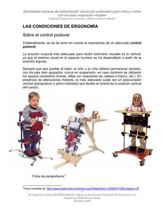 Actividades básicas de estimulación visual por ordenador para niños y niñas
con escasas respuesta visuales
Begoña Espejo de la Fuente y Manuel Bueno Martín
7
III Congreso Virtual INTEREDVISUAL sobre La Autonomía Personal de Personas con
LAS CONDICIONES DE ERGONOMÍA
Sobre el control postural
Colateralmente, se ha de tener en cuenta la importancia de un adecuado control
postural.
La posición corporal más adecuada para recibir estímulos visuales es la vertical,
ya que el sistema visual en la especie humana se ha desarrollado a partir de la
posición erguida.
Siempre que sea posible el bebé, el niño o la niña deberá permanecer sentado,
con los pies bien apoyados, nunca en suspensión; en caso contrario se utilizarán
los apoyos necesarios (tronas, sillas con sujeciones de cabeza o tranco, etc.). En
presencia de alteraciones motoras, lo más adecuado suele ser un posicionador
vertical (parapodium o plano inclinado) que facilita el control de la posición vertical
del cuerpo.
Fotos de parapodiums3
3
Fotos tomadas de http://www.bright-start.com/index.asp?PageAction=VIEWCATS&Category=78
Ceguera o Deficiencia Visual
Octubre 2005
 