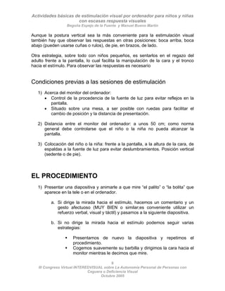 Actividades básicas de estimulación visual por ordenador para niños y niñas
con escasas respuesta visuales
Begoña Espejo de la Fuente y Manuel Bueno Martín
8
III Congreso Virtual INTEREDVISUAL sobre La Autonomía Personal de Personas con
Aunque la postura vertical sea la más conveniente para la estimulación visual
también hay que observar las respuestas en otras posiciones: boca arriba, boca
abajo (pueden usarse cuñas o rulos), de pie, en brazos, de lado.
Otra estrategia, sobre todo con niños pequeños, es sentarlos en el regazo del
adulto frente a la pantalla, lo cual facilita la manipulación de la cara y el tronco
hacia el estímulo. Para observar las respuestas es necesario
Condiciones previas a las sesiones de estimulación
1) Acerca del monitor del ordenador:
• Control de la procedencia de la fuente de luz para evitar reflejos en la
pantalla.
• Situado sobre una mesa, a ser posible con ruedas para facilitar el
cambio de posición y la distancia de presentación.
2) Distancia entre el monitor del ordenador: a unos 50 cm; como norma
general debe controlarse que el niño o la niña no pueda alcanzar la
pantalla.
3) Colocación del niño o la niña: frente a la pantalla, a la altura de la cara, de
espaldas a la fuente de luz para evitar deslumbramientos. Posición vertical
(sedente o de pie).
EL PROCEDIMIENTO
1) Presentar una diapositiva y animarle a que mire “el palito” o “la bolita” que
aparece en la tele o en el ordenador.
a. Si dirige la mirada hacia el estímulo, hacemos un comentario y un
gesto afectuoso (MUY BIEN o similar;es conveniente utilizar un
refuerzo verbal, visual y táctil) y pasamos a la siguiente diapositiva.
b. Si no dirige la mirada hacia el estímulo podemos seguir varias
estrategias:
ƒ Presentamos de nuevo la diapositiva y repetimos el
procedimiento.
ƒ Cogemos suavemente su barbilla y dirigimos la cara hacia el
monitor mientras le decimos que mire.
Ceguera o Deficiencia Visual
Octubre 2005
 