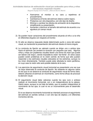 Actividades básicas de estimulación visual por ordenador para niños y niñas
con escasas respuesta visuales
Begoña Espejo de la Fuente y Manuel Bueno Martín
9
III Congreso Virtual INTEREDVISUAL sobre La Autonomía Personal de Personas con
ƒ Acercamos el monitor a su cara y repetimos el
procedimiento.
ƒ Cambiamos el fondo del estímulo (blanco sobre negro).
ƒ Probamos con otra diapositiva, con otro tipo de diseño.
ƒ Eliminar o cambiar los efectos de animación de la diapositiva,
simplificando su presentación.
ƒ Aumentar o disminuir el tamaño del estímulo de acuerdo a su
agudeza y/o campo visual.
ƒ …
2) Se pueden hacer variaciones del procedimiento situando al niño o a la niña
en diferentes ángulos con respecto al monitor.
3) Si sólo se observa respuesta desde determinado punto o zona del campo
visual, se mantendrá la presentación del estímulo desde el mismo ángulo.
4) La conducta de fijación se valorará cuando se dirijan uno o ambos ojos
hacia el estímulo (se anotará la duración por pequeña que sea). Algunos
niños y niñas con problemas visuales tienen una forma de mirar que puede
ser lateral (“de reojo”), siendo imposible la visión “de frente”. En otros casos
pueden existir problemas en la visión central, de forma que sólo puedan
responder a los estímulos visuales colocados en los extremos, aunque no
los miren directamente. También puede estar afectada la visión periférica,
en cuyo caso la visión sólo será posible delante de la cara.
5) Los ejercicios de seguimiento visual horizontal se presentarán una vez que
se haya observado la conducta de fijación. No obstante en algunos casos
en los que no se observe la conducta de seguimiento visual de forma clara,
deberá utilizarse el estímulo en movimiento, como forma eficaz de provocar
la atención visual.
6) El seguimiento visual debe valorarse cuando los ojos (uno o ambos)
realizan el movimiento horizontal, con o sin independencia de la cabeza.
Habrá casos, aunque no se trate de bebés, que no puedan independizar el
movimiento de los ojos, lo cual no es un inconveniente para el desarrollo
visual.
Si no se observa movimiento horizontal se intentará provocar el seguimiento
del estímulo en sentido vertical, o con otro tipo de objetos y en diferentes
momentos del día.
Ceguera o Deficiencia Visual
Octubre 2005
 