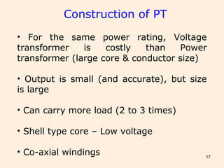 17
Construction of PT
• For the same power rating, Voltage
transformer is costly than Power
transformer (large core & conductor size)
• Output is small (and accurate), but size
is large
• Can carry more load (2 to 3 times)
• Shell type core – Low voltage
• Co-axial windings
 